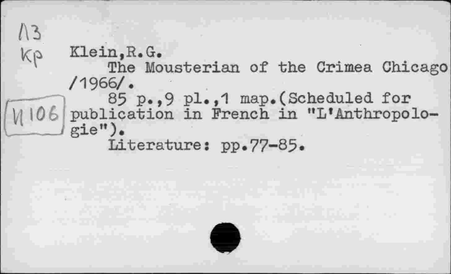 ﻿/\ъ
Klein, R. G.
The Mousterian of the Crimea Chicago /1966/.
85 p.,9 pl.,1 map.(Scheduled for
VI IÖ6 publication in French in "L’Anthropolo--J gie”).
Literature: pp.77-85*